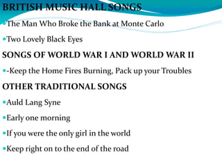 BRITISH MUSIC HALL SONGS
The Man Who Broke the Bank at Monte Carlo
Two Lovely Black Eyes
SONGS OF WORLD WAR I AND WORLD WAR II
-Keep the Home Fires Burning, Pack up your Troubles
OTHER TRADITIONAL SONGS
Auld Lang Syne
Early one morning
If you were the only girl in the world
Keep right on to the end of the road
 