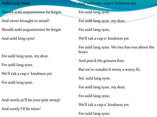 Auld Lang Syne
Should auld acquaintance be forgot,
And never brought to mind?
Should auld acquaintance be forgot
And auld lang syne!
For auld lang syne, my dear,
For auld lang syne,
We'll tak a cup o' kindness yet
For auld lang syne.
And surely ye'll be your pint stowp!
And surely I'll be mine!
And we'll tak a cup o' kindness yet,
For auld lang syne.
For auld lang syne, my dear,
For auld lang syne,
We'll tak a cup o' kindness yet
For auld lang syne. We twa hae run about the
braes
And pou'd the gowans fine;
But we've wander'd mony a weary fit,
Sin' auld lang syne.
For auld lang syne, my dear,
For auld lang syne,
We'll tak a cup o' kindness yet
For auld lang syne.
 