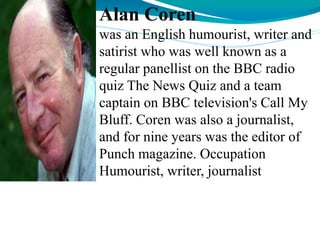 Alan Coren
was an English humourist, writer and
satirist who was well known as a
regular panellist on the BBC radio
quiz The News Quiz and a team
captain on BBC television's Call My
Bluff. Coren was also a journalist,
and for nine years was the editor of
Punch magazine. Occupation
Humourist, writer, journalist
 