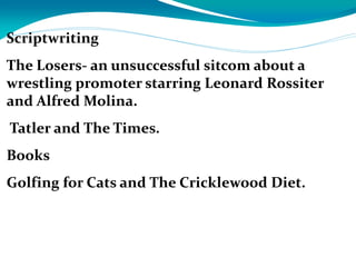 Scriptwriting
The Losers- an unsuccessful sitcom about a
wrestling promoter starring Leonard Rossiter
and Alfred Molina.
Tatler and The Times.
Books
Golfing for Cats and The Cricklewood Diet.
 