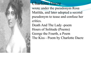 Charlotte Dacre
wrote under the pseudonym Rosa
Matilda, and later adopted a second
pseudonym to tease and confuse her
critics.
Death And The Lady -poem
Hours of Solitude (Poems)
George the Fourth, a Poem
The Kiss - Poem by Charlotte Dacre
 