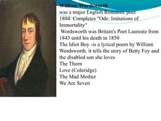 William Wordsworth
was a major English Romantic poet
1804: Completes "Ode: Imitations of
Immortality“
Wordsworth was Britain's Poet Laureate from
1843 until his death in 1850
The Idiot Boy -is a lyrical poem by William
Wordsworth. it tells the story of Betty Foy and
the disabled son she loves
The Thorn
Love (Coleridge)
The Mad Mother
We Are Seven
 