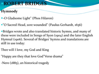 ROBERT BRIDGES
Hymnody
-O Gladsome Light" (Phos Hilaron)
"O Sacred Head, sore wounded" (Paulus Gerhardt, 1656)
Bridges wrote and also translated historic hymns, and many of
these were included in Songs of Syon (1904) and the later English
Hymnal (1906). Several of Bridges' hymns and translations are
still in use today:
Thee will I love, my God and King
"Happy are they that love God"Verse drama”
-Nero (1885), an historical tragedy
 