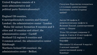 United Kingdom consists of 4
main administrative and
political parts (historicalcountry):
England (39 counties,
6 metropolitenskyh counties and Greater
London), the administrative center - London
Wales (22 unitary formation 9 counties and 3
cities and 10 counties and cities), the
administrative center - Cardiff
Scotland (12 regions 9 counties and
3 common areas), the administrative center -
Edinburgh;
Northern Ireland (26 counties), the
administrative center - Belfast.
Сполучене Королівство складається
з 4 головних адміністративно-
політичних частин (історичні
країни):
Англія (39 графств, 6
метрополітенських графств та
Великий Лондон), адміністративний
центр — Лондон;
Уельс (22 унітарні утворення: 9
графств, 3 міста й 10 міст-графств),
адміністративний центр —
Кардіфф;
Шотландія (12 областей: 9 округів і
3 загальні території),
адміністративний центр —
Единбург;
 