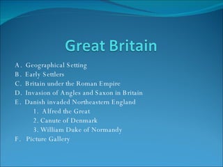 A.  Geographical Setting B.  Early Settlers C.  Britain under the Roman Empire D.  Invasion of Angles and Saxon in Britain E.  Danish invaded Northeastern England 1.  Alfred the Great 2. Canute of Denmark 3. William Duke of Normandy F.  Picture Gallery 