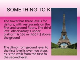 SOMETHING TO KNOW!
The tower has three levels for
visitors, with restaurants on the
first and second floors. The third
level observatory's upper
platform is 276 m (906 ft) above
the ground
The climb from ground level to
the first level is over 300 steps,
as is the walk from the first to
the second level.