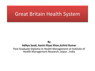 Great Britain Health System
By
Aditya Sood, Aasim Riyaz Khan,Achint Kumar
Post Graduate Diploma In Health Management at Institute of
Health Management Research, Jaipur , India
 