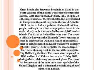 7.
Great Britain also known as Britain is an island in the
North Atlantic off the north-west coast of continental
Europe. With an area of 229,848 km2 (88,745 sq mi), it
is the largest island of the British Isles, the largest island
in Europe and the ninth-largest in the world.[5][6] In
2011 the island had a population of about 61 million
people, making it the third-most populous island in the
world, after Java. It is surrounded by over 1,000 smaller
islands. The island of Ireland lies to its west. The tower
is officially known as the Elizabeth Tower, renamed as
such to celebrate the Diamond Jubilee of Elizabeth II
(prior to being renamed in 2012 it was known as simply
"Clock Tower"). The tower holds the second largest
four-faced chiming clock in the world (Minneapolis
City Hall being the first). The tower was completed in
1858 and had its 150th anniversary on 31 May 2009,
during which celebratory events took place. The tower
has become one of the most prominent symbols of the
United Kingdom and is often in the establishing shot of
films set in London.
 