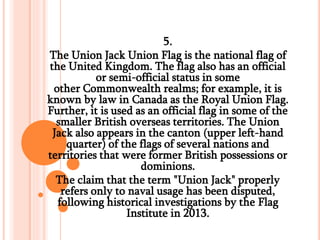 5.
The Union Jack Union Flag is the national flag of
the United Kingdom. The flag also has an official
or semi-official status in some
other Commonwealth realms; for example, it is
known by law in Canada as the Royal Union Flag.
Further, it is used as an official flag in some of the
smaller British overseas territories. The Union
Jack also appears in the canton (upper left-hand
quarter) of the flags of several nations and
territories that were former British possessions or
dominions.
The claim that the term "Union Jack" properly
refers only to naval usage has been disputed,
following historical investigations by the Flag
Institute in 2013.
 