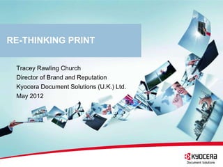 RE-THINKING PRINT

 Tracey Rawling Church
 Director of Brand and Reputation
 Kyocera Document Solutions (U.K.) Ltd.
 May 2012
 