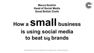 Mecca Ibrahim
                 Head of Social Media
                  Great British Chefs




How a       small  business
  is using social media
    to beat big brands

    Presentation for Fresh Business Thinking LIVE - Mecca Ibrahim
 