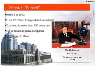 Formed in 1992. Over 12 Million Independent Consultants. O perated in more than 190 countries 104 local and regional companies 50,000 agent offices Mr. Li Jinyuan President Tiens International Group What  is  Tianshi? 