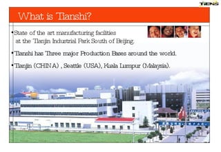 State of the art manufacturing facilities   at the Tianjin Industrial Park South of Beijing. Tianshi has  Three   major  Production Bases  around  the world.   Tianjin (CHINA) , Seattle (USA) ,  Kuala Lumpur (Malaysia). What  is  Tianshi? 