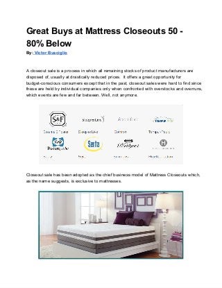 Great Buys at Mattress Closeouts 50 ­
80% Below
By: Victor Busciglio



A closeout sale is a process in which all remaining stocks of product manufacturers are
disposed of, usually at drastically reduced prices.  It offers a great opportunity for
budget­conscious consumers except that in the past, closeout sales were hard to find since
these are held by individual companies only when confronted with overstocks and overruns,
which events are few and far between. Well, not anymore.




Closeout sale has been adopted as the chief business model of Mattress Closeouts which,
as the name suggests, is exclusive to mattresses.
 