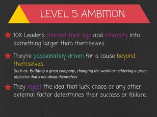 LEVEL 5 AMBITION
10X Leaders channel their ego and intensity into
something larger than themselves.
They're passionately driven for a cause beyond
themselves.
Such as: Building a great company, changing the world or achieving a great
objective that's not about themselves
They reject the idea that luck, chaos or any other
external factor determines their success or failure.
 