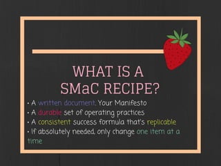 WHAT IS A
SMaC RECIPE?
• A written document. Your Manifesto
• A durable set of operating practices
• A consistent success formula that's replicable
• If absolutely needed, only change one item at a
time
 