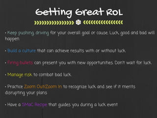 Getting Great RoL
• Keep pushing, driving for your overall goal or cause. Luck, good and bad will
happen
• Build a culture that can achieve results with or without luck
• Firing bullets can present you with new opportunities. Don't wait for luck
• Manage risk to combat bad luck
• Practice Zoom Out/Zoom In to recognize luck and see if it merits
disrupting your plans
• Have a SMaC Recipe that guides you during a luck event
 