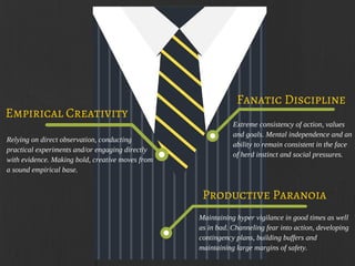 Fanatic Discipline
Relying on direct observation, conducting
practical experiments and/or engaging directly
with evidence. Making bold, creative moves from
a sound empirical base.
Extreme consistency of action, values
and goals. Mental independence and an
ability to remain consistent in the face
of herd instinct and social pressures.
Empirical Creativity
Maintaining hyper vigilance in good times as well
as in bad. Channeling fear into action, developing
contingency plans, building buffers and
maintaining large margins of safety.
Productive Paranoia
 