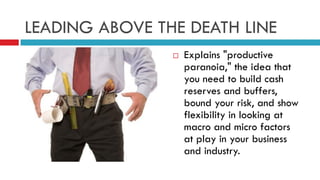 LEADING ABOVE THE DEATH LINE
 Explains "productive
paranoia," the idea that
you need to build cash
reserves and buffers,
bound your risk, and show
flexibility in looking at
macro and micro factors
at play in your business
and industry.
 