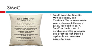 SMaC
 SMaC stands for Specific,
Methodological, and
Consistent. The more uncertain
your environment, the more
SMaC you need to be. A
SMaC recipe is a set of
durable operating principles
and practices that create a
replicable and consistent
success formula.
 