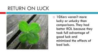 RETURN ON LUCK
 10Xers weren't more
lucky or unlucky than
comparisons. They had
better ROL because they
took full advantage of
good luck and
minimized the effects of
bad luck.
 