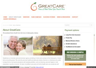 HOME       ABOUT GREATCARE             SERVICES         CARE COMPASS             SUCCESS STORIES       NEWS & RESOURCES         CONTACT
    AGENCY REFERRALS



   You are here: Home  About GreatCare                                                                              SEARCH



   About GreatCare                                                                                                   Payment options:
   Personalized Home Health Care Services in Indianapolis, Indiana
                                                                                                                      Long-Term Care Insurance

                                                                                                                      Private Pay

                                                                                                                      Medicaid Waivers Choice

                                                                                                                      VA Aid & Assistance

                                                                                                                      Visa/Mastercard Accepted




   GreatCare is a licensed, personal services agency, providing in-home care services to the Indianapolis, Indiana
   and surrounding areas. We serve the personal health and daily care needs of seniors or individuals who prefer
   to stay at home, but require assistance with everyday activities, such as dressing, personal hygiene, meal
   preparation, laundry or errands. Our team of certified nurse aids and home health aids can provide you with

open in browser PRO version           Are you a developer? Try out the HTML to PDF API                                                           pdfcrowd.com
 