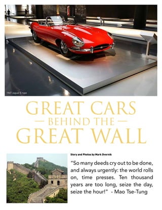 GREAT CARS
— BEHIND THE —
GREAT WALL
“So many deeds cry out to be done,
and always urgently: the world rolls
on, time presses. Ten thousand
years are too long, seize the day,
seize the hour!” - Mao Tse-Tung
Story and Photos by Mark Dvornik
1967 Jaguar E-type
 