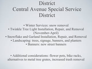 CASSD Central Avenue Special Service District Central Avenue Special Service District •  Winter Services: snow removal •  Twinkle Tree Light Installation, Repair, and Removal (November-April) •  Snowflake and Garland Installation, Repair, and Removal •  Landscaping: trees, signage, banners, and planters •  Banners: new street banners •  Additional considerations: flower pots, bike racks, alternatives to metal tree grates, increased trash removal 