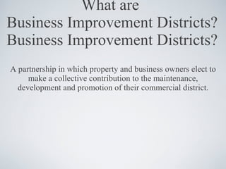 What are  Business Improvement Districts? Business Improvement Districts? A partnership in which property and business owners elect to make a collective contribution to the maintenance, development and promotion of their commercial district. 