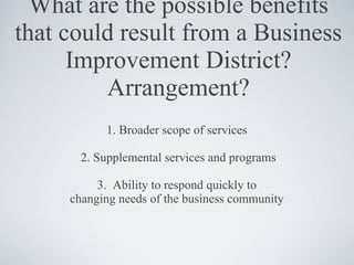 What are the possible benefits that could result from a Business Improvement District?Arrangement? 1. Broader scope of services  2. Supplemental services and programs 3.  Ability to respond quickly to  changing needs of the business community  