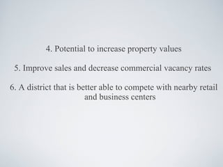 4. Potential to increase property values 5. Improve sales and decrease commercial vacancy rates  6. A district that is better able to compete with nearby retail and business centers 