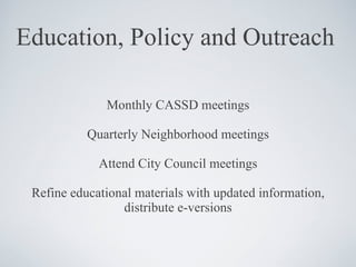 Education, Policy and Outreach Monthly CASSD meetings Quarterly Neighborhood meetings Attend City Council meetings Refine educational materials with updated information, distribute e-versions 