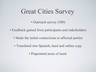 Great Cities Survey •  Outreach survey (300) •  Feedback gained from participants and stakeholders •  Made the initial connections to affected parties •  Translated into Spanish, hard and online copy •  Pinpointed areas of need  