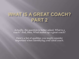 Actually, the question is better asked, What is a
coach? And, then, What makes up a great coach?

  Here’s a list of qualities you might consider
 important when identifying your ideal coach.
 