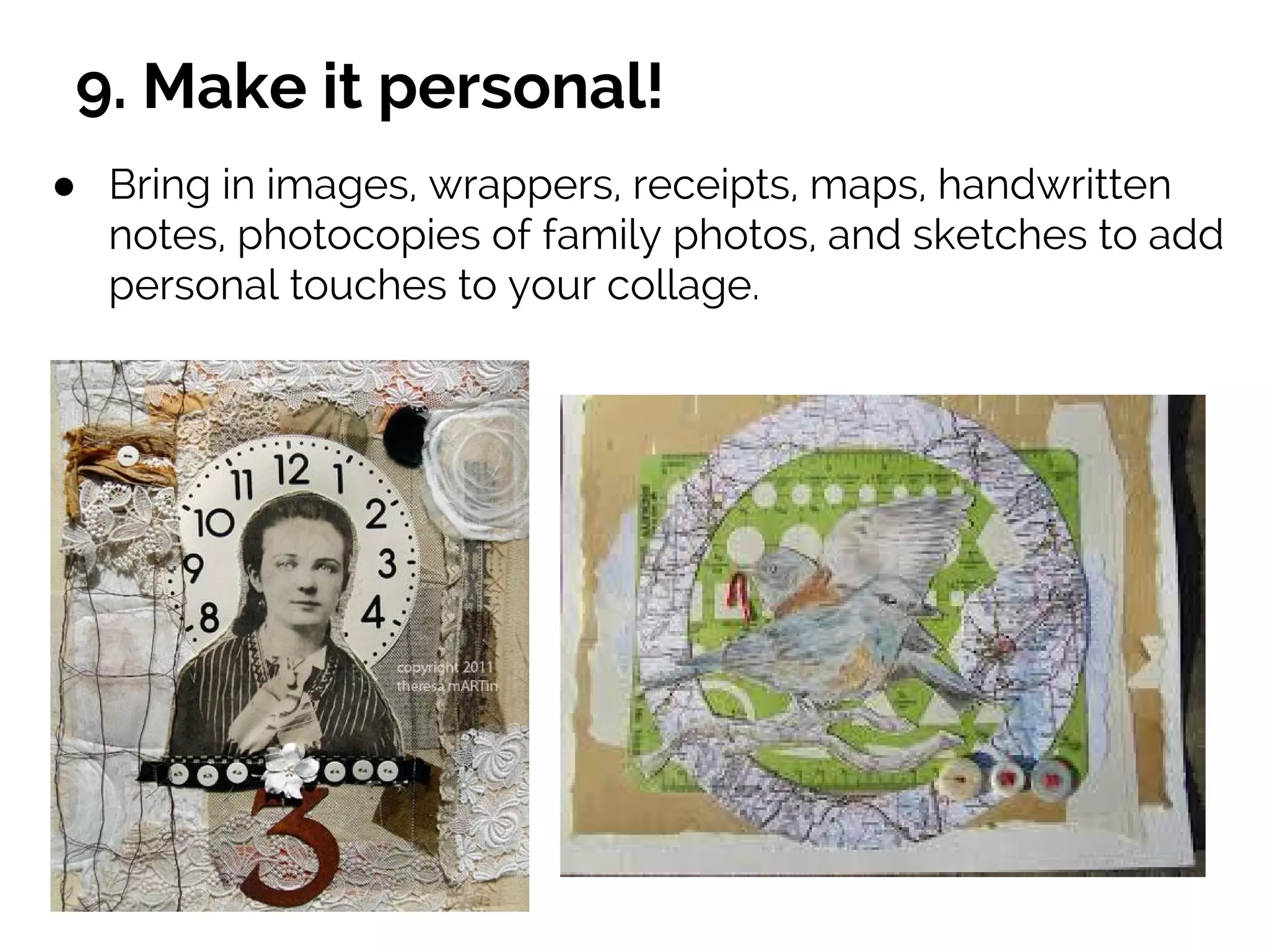 9. Make it personal!
● Bring in images, wrappers, receipts, maps, handwritten
notes, photocopies of family photos, and sketches to add
personal touches to your collage.
 