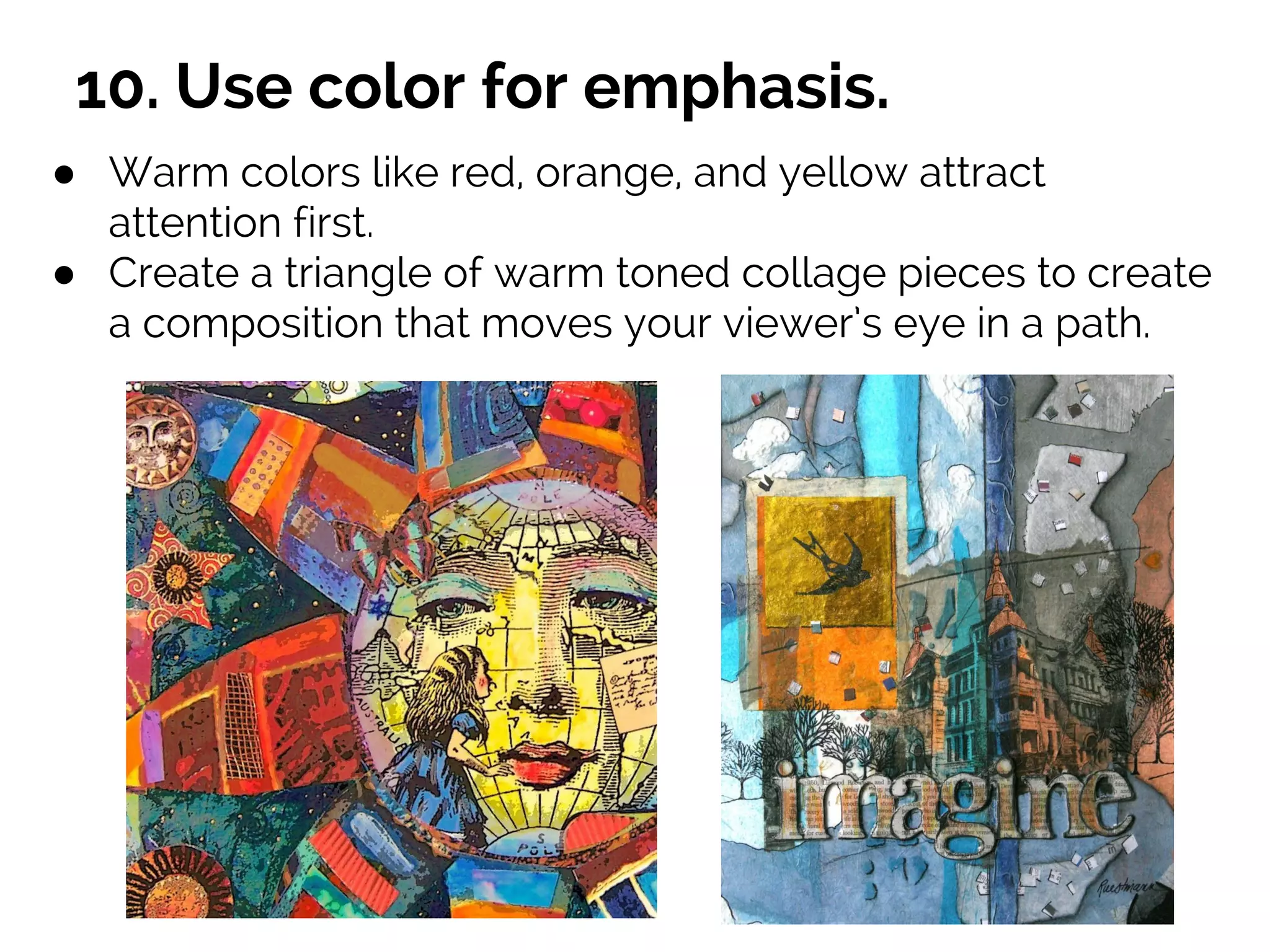 10. Use color for emphasis.
● Warm colors like red, orange, and yellow attract
attention first.
● Create a triangle of warm toned collage pieces to create
a composition that moves your viewer’s eye in a path.
 