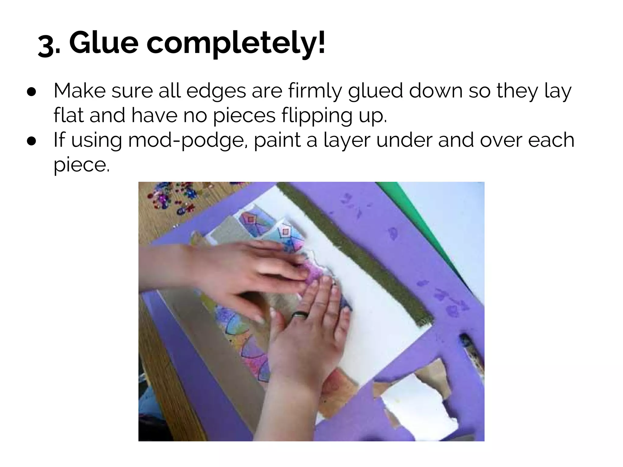 3. Glue completely!
● Make sure all edges are firmly glued down so they lay
flat and have no pieces flipping up.
● If using mod-podge, paint a layer under and over each
piece.
 