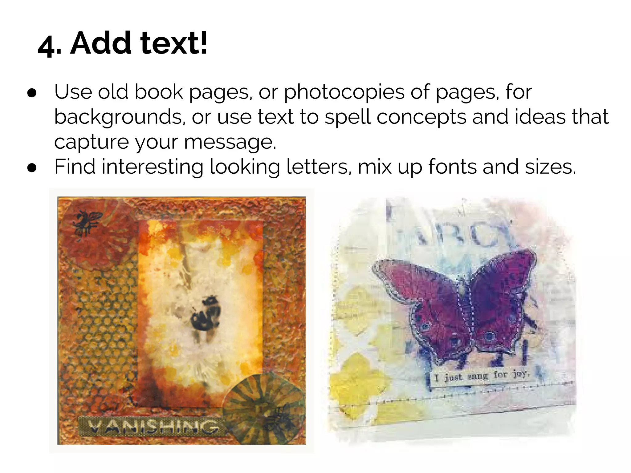 4. Add text!
● Use old book pages, or photocopies of pages, for
backgrounds, or use text to spell concepts and ideas that
capture your message.
● Find interesting looking letters, mix up fonts and sizes.
 