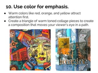 10. Use color for emphasis.
● Warm colors like red, orange, and yellow attract
attention first.
● Create a triangle of warm toned collage pieces to create
a composition that moves your viewer’s eye in a path.
 