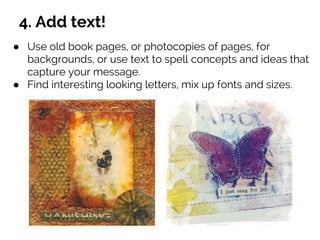 4. Add text!
● Use old book pages, or photocopies of pages, for
backgrounds, or use text to spell concepts and ideas that
capture your message.
● Find interesting looking letters, mix up fonts and sizes.
 