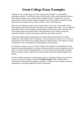 Great College Essay Examples
Crafting an essay on the subject of "Great College Essay Examples" is undoubtedly a
challenging endeavor. The difficulty arises from the need to strike a delicate balance between
showcasing exemplary essays and providing insightful analysis. To begin with, one must
meticulously research and select standout examples that not only exhibit exceptional writing
skills but also encompass a diverse range of themes, styles, and perspectives.
Moreover, the challenge extends to the analytical aspect of the essay. It necessitates a deep
understanding of the unique elements that make each example praiseworthy, such as compelling
storytelling, effective use of language, and the ability to captivate the reader's attention. The
writer must navigate the intricate terrain of dissecting these essays without veering into
subjective opinions, all while maintaining an objective and critical viewpoint.
Furthermore, addressing the expectations of the target audience вЂ“ prospective college
students вЂ“ adds another layer of complexity. The essay should not only serve as a source of
inspiration but also offer practical insights and tips for aspiring writers. This requires a careful
consideration of the varied experiences and aspirations of the audience.
In conclusion, writing an essay on "Great College Essay Examples" is a formidable task that
demands a deep understanding of exemplary writing, an objective analytical approach, and the
ability to connect with the intended audience. It's an intricate process that requires a delicate
blend of research, analysis, and effective communication to provide valuable insights to the
readers.
For those seeking assistance in crafting similar essays or exploring a broader range of topics,
various resources are available. Services likeHelpWriting.net offer a platform where
individuals can find professional guidance and access a wealth of essay examples, ensuring a
comprehensive and tailored approach to their writing needs.
Great College Essay ExamplesGreat College Essay Examples
 