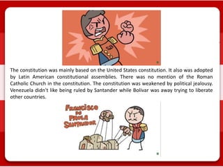 The constitution was mainly based on the United States constitution. It also was adopted
by Latin American constitutional assemblies. There was no mention of the Roman
Catholic Church in the constitution. The constitution was weakened by political jealousy.
Venezuela didn't like being ruled by Santander while Bolivar was away trying to liberate
other countries.
 