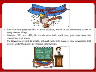 • Education was proposed that in each province, would be an elementary school in
every town or village.
• Between 1821 and 1827, 16 schools were built, until then, just there were five
educational institutions.
• The Government tried to create, although with little success, new universities that
weren´t under the power by religious communities.
 