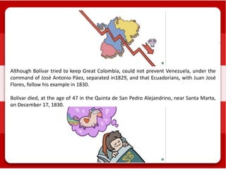Although Bolívar tried to keep Great Colombia, could not prevent Venezuela, under the
command of José Antonio Páez, separated in1829, and that Ecuadorians, with Juan José
Flores, follow his example in 1830.
Bolívar died, at the age of 47 in the Quinta de San Pedro Alejandrino, near Santa Marta,
on December 17, 1830.
 