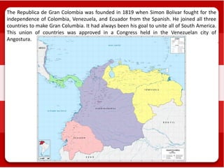 The Republica de Gran Colombia was founded in 1819 when Simon Bolivar fought for the
independence of Colombia, Venezuela, and Ecuador from the Spanish. He joined all three
countries to make Gran Columbia. It had always been his goal to unite all of South America.
This union of countries was approved in a Congress held in the Venezuelan city of
Angostura.
 