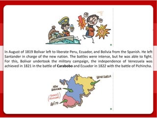 In August of 1819 Bolivar left to liberate Peru, Ecuador, and Bolivia from the Spanish. He left
Santander in charge of the new nation. The battles were intense, but he was able to fight.
For this, Bolívar undertook the military campaign, the independence of Venezuela was
achieved in 1821 in the battle of Carabobo and Ecuador in 1822 with the battle of Pichincha.
 