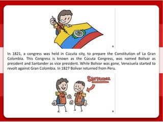 In 1821, a congress was held in Cúcuta city, to prepare the Constitution of La Gran
Colombia. This Congress is known as the Cúcuta Congress, was named Bolívar as
president and Santander as vice president. While Bolivar was gone, Venezuela started to
revolt against Gran Colombia. In 1827 Bolivar returned from Peru.
 