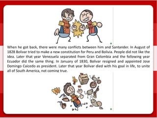 When he got back, there were many conflicts between him and Santander. In August of
1828 Bolivar tried to make a new constitution for Peru and Bolivia. People did not like the
idea. Later that year Venezuela separated from Gran Colombia and the following year
Ecuador did the same thing. In January of 1830, Bolivar resigned and appointed Jose
Domingo Caicedo as president. Later that year Bolivar died with his goal in life, to unite
all of South America, not coming true.
 