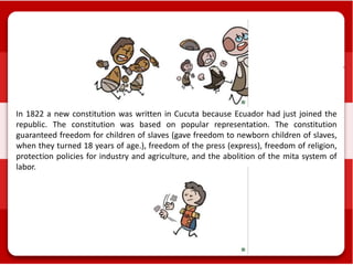 In 1822 a new constitution was written in Cucuta because Ecuador had just joined the
republic. The constitution was based on popular representation. The constitution
guaranteed freedom for children of slaves (gave freedom to newborn children of slaves,
when they turned 18 years of age.), freedom of the press (express), freedom of religion,
protection policies for industry and agriculture, and the abolition of the mita system of
labor.
 