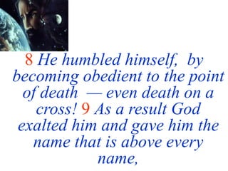 8 He humbled himself, by
becoming obedient to the point
of death — even death on a
cross! 9 As a result God
exalted him and gave him the
name that is above every
name,
 